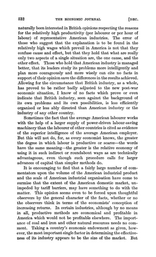 532 TIRE ECONOMIC JOURNAL [DEO.
naturallybeeninterestedin IBritishopinionsrespectingthe reasons
for the relatively high productivity (per labourer or per hour of
labour) of representative American industries. The error of
those who suggest that the explanation is to be found in the
relatively high wages which prevail in America is not that they
confuse cause and effect, but that they hold that what are really
only two aspects of a single situation are, the one cause, and the
other effect. Those who hold that Americanindustry is managed
better, that its leaders study its problems more intelligently 'and
plan more courageously and more wisely can cite no facts in
supportoftheiropinionsave the differencesin the resultsachieved.
Allowing for the circumstancethat British industry, as a whole,
has proved to be rather badly adjusted to the new post-war
economic situation, I know of no facts which prove or even
indicate that British industry, seen against the background of
its own problems and its own possibilities, is less efficiently
organised or less ably directed than American industry or the
industry of any other country.
Sometimesthe fact that the average Americanlabourerworks
with the help of a larger supply of power-driven labour-saving
machinerythan the labourerof other countriesis cited as evidence
of the superior intelligence of the average American employer.
But this will not do, for, as every economist knows, the greater
the degree in which labour is productive or scarce-the words
have the same meaning-the greater is the relative economy of
using it in such indirect or roundabout ways as are technically
advantageous, even though such procedure calls for larger
advances of capital than simpler methods do.
It is encouraging to find that a fairly large number of com-
mentators upon the volume of the American industrial product
and the scale of American industrial organisation have come to
surmise that the extent of the American domestic market, un-
impeded by tariff barriers, may have something to do with the
matter. This opinion seems even to be forced upon thoughtful
observers by the general character of the facts, whether or no
the observers think in terms of the economists' conception of
increasing returns. In certain industries, although by no means
in all, productive methods are economical and profitable in
America which would not be profitable elsewhere. The import-
ance of coal and iron and other natural resourcesneeds no com-
ment. Taking a country's economic endowment as given, how-
ever, the most importantsinglefactor in determiningthe effective-
ness of its industry appears to be the size of the market. But
 