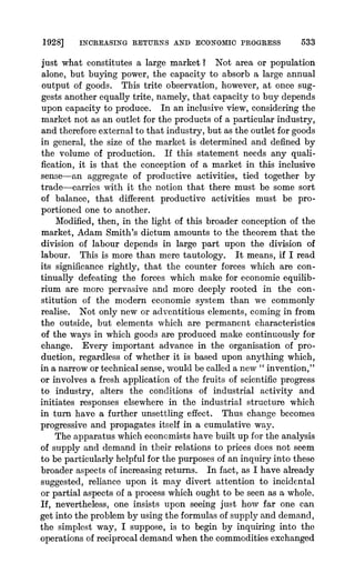 1928] INCREASING RETURNS AND ECONOMIC PROGRESS 533
just what constitutes a large market ? Not area or population
alone, but buying power, the capacity to absorb a large annual
output of goods. This trite observation, however, at onice sug-
gests another equally trite, namely, that capacity to buy depends
upon capacity to produce. In an inclusive view, considering the
market not as an outlet for the products of a particular industry,
and therefore external to that industry, but as the outlet for goods
in general, the size of the market is determined and defined by
the volume of production. If this statement needs any quali-
fication, it is that the conception of a market in this inclusive
sense-an aggregate of productive activities, tied together by
trade-carries with it the notion that there must be some sort
of balance, that different productive activities must be pro-
portioned one to another.
Modified, then, in the light of this broader conception of the
market, Adam Smith's dictum amounts to the theorem that the
division of labour depends in large part upon the division of
labour. This is more than mere tautology. It means, if I read
its significance rightly, that the counter forces which are con-
tinually defeating the forces which make for economic equilib-
rium are more pervasive and more deeply rooted in the con-
stitution of the modern economic system than we commonly
realise. Not only new or adventitious elements, coming in from
the outside, but elements which are permanent characteristics
of the ways in which goods are produced make continuously for
change. Every important advance in the organisation of pro-
duction, regardless of whether it is based upon anything which,
in a narrow or technical sense, would be called a new " invention,"
or involves a fresh application of the fruits of scientific progress
to industry, alters the conditions of industrial activity and
initiates responses elsewhere in the industrial structure which
in turn have a further unsettling effect. Thus change becomes
progressive and propagates itself in a cumulative way.
The apparatus which economists have built up for the analysis
of supply and demand in their relations to prices does not seem
to be particularly helpful for the purposes of an inquiry into these
broader aspects of increasing returns. In fact, as I have already
suggested, reliance upon it may divert attention to incidental
or partial aspects of a process which ought to be seen as a whole.
If, nevertheless, one insists upon seeing just how far one can
get into the problem by using the formulas of supply and demand,
the si'mplest way, I suppose, is to begin by inquiring into the
operations of reciprocal demand when the commodities exchanged
 