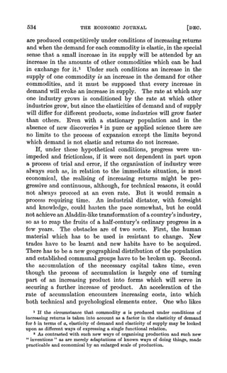 534 THE ECONOMIC JOURNAL [DEC.
are producedcompetitively underconditions of increasingreturns
and when the demandfor each commodity is elastic, in the special
sense that a small increase in its supply will be attended by an
increase in the amounts of other commodities which can be had
in exchange for it.1 Under such conditions an increase in the
supply of one commodity is an increase in the demand for other
commodities, and it must be supposed that every increase in
demand will evoke an increasein supply. The rate at which any
one industry grows is conditioned by the rate at which other
industriesgrow, but since the elasticities of demandand of supply
will differfor differentproducts, some industries will grow faster
than others. Even with a stationary population and in the
absence of new discoveries2 in pure or applied science there are
no limits to the process of expansion except the limits beyond
which demand is not elastic and returns do not increase.
If, under these hypothetical conditions, progress were un-
impeded and frictionless, if it were not dependent in part upon
a process,of trial and error,if the organisation of industry were
always such as, in relation to the immediate situation, is most
economical, the realising of increasing returns mnightbe pro-
gressive and continuous, although, for technical reasons, it could
not always proceed at an even rate. But it would remain a
process requiring time. An industrial dictator, with foresight
and knowledge, could hasten the pace somewhat, but he could
not achieveanAladdin-liketransformationof a country'sindustry,
so as to reap the fruits of a half-century's ordinaryprogressin a
few years. The obstacles are of two sorts. First, the human
material which has to be used is resistant to change. New
trades have to be learnt and new habits have to be acquired.
Therehas to be a new geographicaldistribution of the population
and establishedcommunalgroupshave to be brokenup. Second,
the accumulation of the necessary capital takes time, even
though the process of accumulation is largely one of turning
part of an increasing product into forms which will serve in
securing a further increase of product. An acceleration of the
rate of accumulation encounitersincreasing costs, into which
both technical and psychological elements enter. One who likes
1 If the circumstance that commodity a is produced under conditions of
increasing returns is taken into account as a factor in the elasticity of demand
for b in terms of a, elasticity of demand and elasticity of supply may be looked
upon as different ways of expressing a single functional relation.
2 As contrasted with such new ways of organising production and such new
"inventions " as are merely adaptations of known ways of doing things, made
practicable and economical by an enlarged scale of production.
 