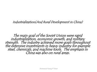Industrialization(And Rural Development in China)



      The main goal of the Soviet Union were rapid
    industrialization, economic growth, and military
strength. The industry achieved more goals throughout
the extensive investments in heavy industry for example
  steel, chemicals, and machine tools. The emphasis in
               China was also on rural areas.



                      Antonecia Young 1st Hour
 