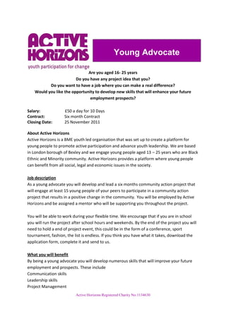Young Advocate

                               Are you aged 16- 25 years
                         Do you have any project idea that you?
           Do you want to have a job where you can make a real difference?
    Would you like the opportunity to develop new skills that will enhance your future
                                employment prospects?

Salary:             £50 a day for 10 Days
Contract:           Six month Contract
Closing Date:       25 November 2011

About Active Horizons
Active Horizons is a BME youth led organisation that was set up to create a platform for
young people to promote active participation and advance youth leadership. We are based
in London borough of Bexley and we engage young people aged 13 – 25 years who are Black
Ethnic and Minority community. Active Horizons provides a platform where young people
can benefit from all social, legal and economic issues in the society.

Job description
As a young advocate you will develop and lead a six months community action project that
will engage at least 15 young people of your peers to participate in a community action
project that results in a positive change in the community. You will be employed by Active
Horizons and be assigned a mentor who will be supporting you throughout the project.

You will be able to work during your flexible time. We encourage that if you are in school
you will run the project after school hours and weekends. By the end of the project you will
need to hold a end of project event, this could be in the form of a conference, sport
tournament, fashion, the list is endless. If you think you have what it takes, download the
application form, complete it and send to us.

What you will benefit
By being a young advocate you will develop numerous skills that will improve your future
employment and prospects. These include
Communication skills
Leadership skills
Project Management
                          Active Horizons Registered Charity No:1134630
 