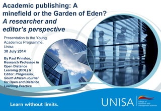 Academic publishing: A
minefield or the Garden of Eden?
A researcher and
editor’s perspective
By Paul Prinsloo,
Research Professor in
Open Distance
Learning (ODL) &
Editor: Progressio,
South African Journal
for Open and Distance
Learning Practice
Presentation to the Young
Academics Programme,
Unisa
30 July 2014
 