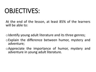 OBJECTIVES:
At the end of the lesson, at least 85% of the learners
will be able to:
oIdentify young adult literature and its three genres;
oExplain the difference between humor, mystery and
adventure;
oAppreciate the importance of humor, mystery and
adventure in young adult literature.
 