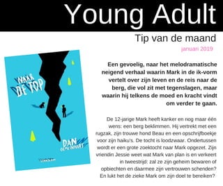 januari 2019
Young Adult
Tip van de maand
Een gevoelig, naar het melodramatische
neigend verhaal waarin Mark in de ik-vorm
vertelt over zijn leven en de reis naar de
berg, die vol zit met tegenslagen, maar
waarin hij telkens de moed en kracht vindt
om verder te gaan.
De 12-jarige Mark heeft kanker en nog maar één
wens: een berg beklimmen. Hij vertrekt met een
rugzak, zijn trouwe hond Beau en een opschrijfboekje
voor zijn haiku's. De tocht is loodzwaar. Ondertussen
wordt er een grote zoektocht naar Mark opgezet. Zijn
vriendin Jessie weet wat Mark van plan is en verkeert
in tweestrijd: zal ze zijn geheim bewaren of
opbiechten en daarmee zijn vertrouwen schenden?
En lukt het de zieke Mark om zijn doel te bereiken?
 