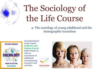 The Sociology of 
the Life Course 
4- The sociology of young adulthood and the 
demographic transition 
Accompaniment 
to the superb 
Giddens and 
Sutton (2013) 
(left) Chapter 9, 
with an 
assortment of 
additional 
accompanying 
resources and 
activities 
 