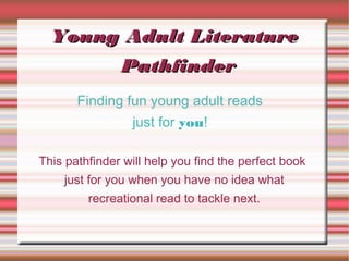 Young Adult Literature
       Pathfinder
       Finding fun young adult reads
                 just for you!

This pathfinder will help you find the perfect book
    just for you when you have no idea what
         recreational read to tackle next.
 