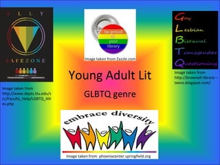 Image taken from Zazzle.com



                              Young Adult Lit                                 Image taken from
                                                                              http://brownell-library---
                                                                              teens.blogspot.com/
Image taken from
http://www.depts.ttu.edu/s
cc/Faculty_Help/LGBTQ_Alli
                                      GLBTQ genre
es.php




                             Image taken from phoenixcenter.springfield.org
 