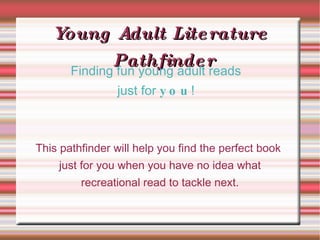 Young Adult Literature Pathfinder This pathfinder will help you find the perfect book just for you when you have no idea what recreational read to tackle next. Finding fun young adult reads just for  you ! 