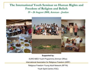 The International Youth Seminar on Human Rights and Freedom of Religion and Beliefs   19 – 26 August 2008, Amman - Jordan Supported by: EURO-MED Youth Programme (Amman Office) International Association for Religious Freedom (IARF) Religious Freedom Young Adult Network (RFYN) Youth Spirit Centre (YSC) 
