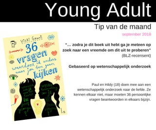 september 2018
Young Adult
Tip van de maand
“… zodra je dit boek uit hebt ga je meteen op
zoek naar een vreemde om dit uit te proberen”
(BLZ-recensent)
Gebaseerd op wetenschappelijk onderzoek
Paul en Hildy (18) doen mee aan een
wetenschappelijk onderzoek naar de liefde. Ze
kennen elkaar niet, maar moeten 36 persoonlijke
vragen beantwoorden in elkaars bijzijn.
 