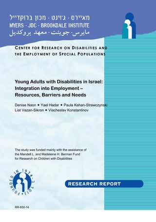 CENTER FOR RESEARCH ON DI SABIL ITIES AND
THE EMPL OYME NT OF SPEC IAL POPUL ATIONS
Young Adults with Disabilities in Israel:
Integration into Employment –
Resources, Barriers and Needs
Denise Naon  Yael Hadar  Paula Kahan-Strawczynski
Liat Vazan-Sikron  Viacheslav Konstantinov
The study was funded mainly with the assistance of
the Mandell L. and Madeleine H. Berman Fund
for Research on Children with Disabilities
RR-650-14
 