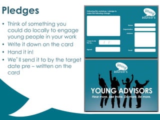 Pledges
• Think of something you
could do locally to engage
young people in your work
• Write it down on the card
• Hand it in!
• We’ll send it to by the target
date pre – written on the
card
 