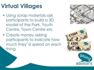 Virtual Villages
• Using scrap materials ask
participants to build a 3D
model of the Park, Youth
Centre, Town Centre etc
• Create money asking
participants to indicate how
much they’d spend on each
thing
£500
 