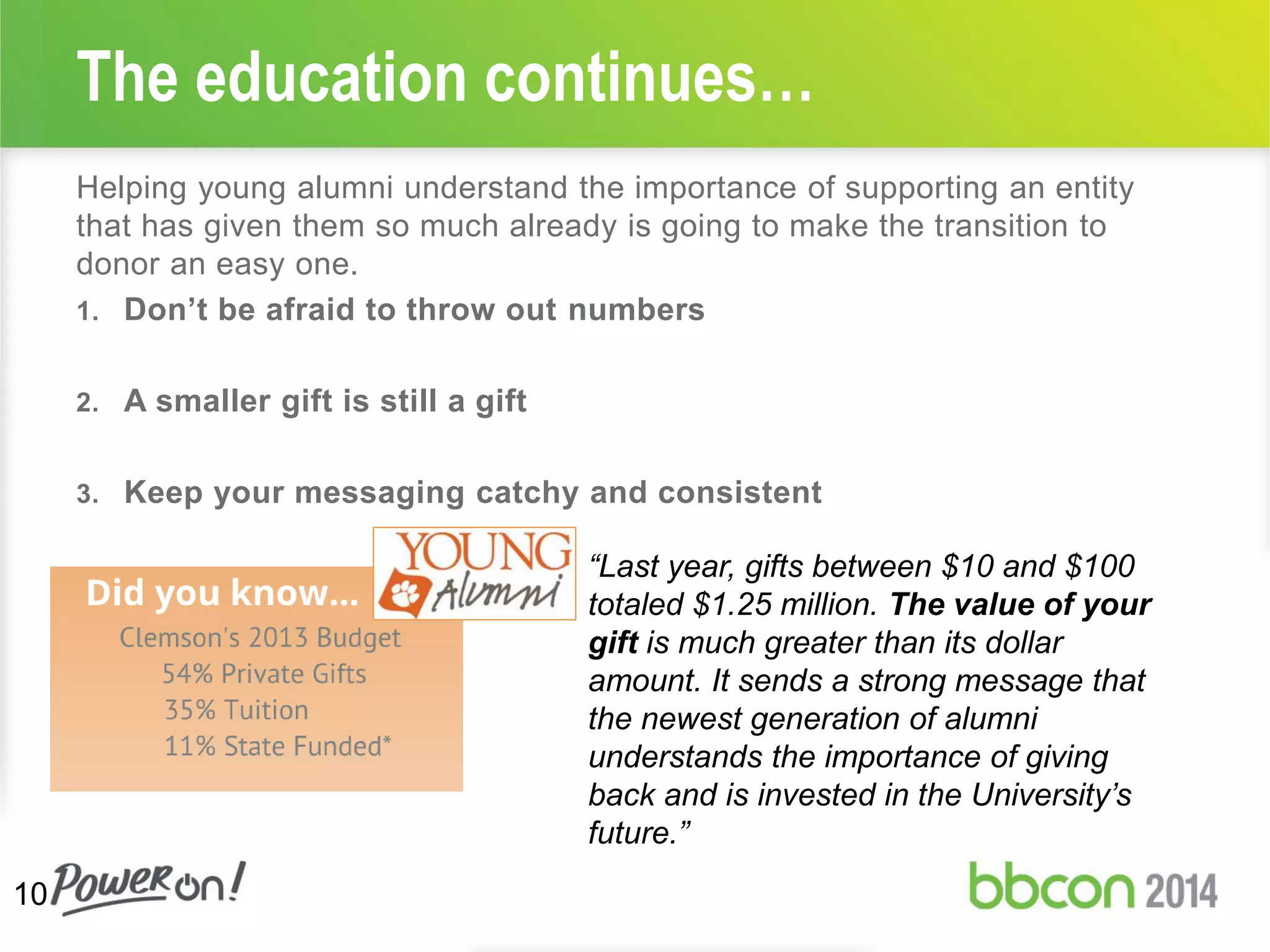 Helping young alumni understand the importance of supporting an entity
that has given them so much already is going to make the transition to
donor an easy one.
1. Don’t be afraid to throw out numbers
2. A smaller gift is still a gift
3. Keep your messaging catchy and consistent
The education continues…
10
“Last year, gifts between $10 and $100
totaled $1.25 million. The value of your
gift is much greater than its dollar
amount. It sends a strong message that
the newest generation of alumni
understands the importance of giving
back and is invested in the University’s
future.”
 
