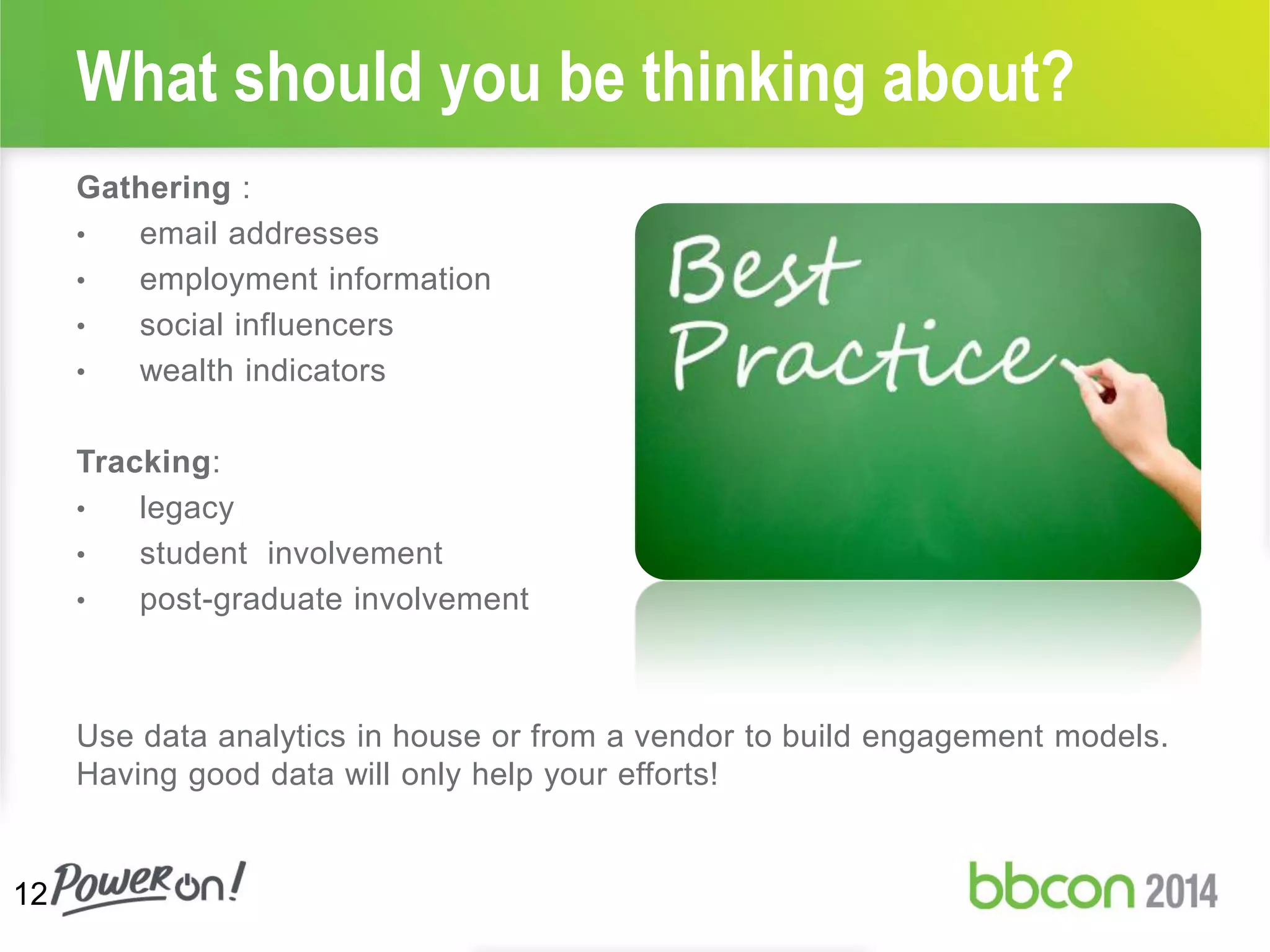 Gathering :
• email addresses
• employment information
• social influencers
• wealth indicators
Tracking:
• legacy
• student involvement
• post-graduate involvement
Use data analytics in house or from a vendor to build engagement models.
Having good data will only help your efforts!
What should you be thinking about?
12
 