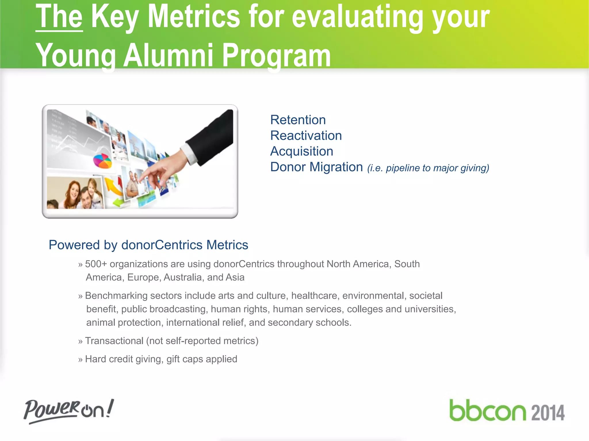 The Key Metrics for evaluating your
Young Alumni Program
Retention
Reactivation
Acquisition
Donor Migration (i.e. pipeline to major giving)
Powered by donorCentrics Metrics
» 500+ organizations are using donorCentrics throughout North America, South
America, Europe, Australia, and Asia
» Benchmarking sectors include arts and culture, healthcare, environmental, societal
benefit, public broadcasting, human rights, human services, colleges and universities,
animal protection, international relief, and secondary schools.
» Transactional (not self-reported metrics)
» Hard credit giving, gift caps applied
 
