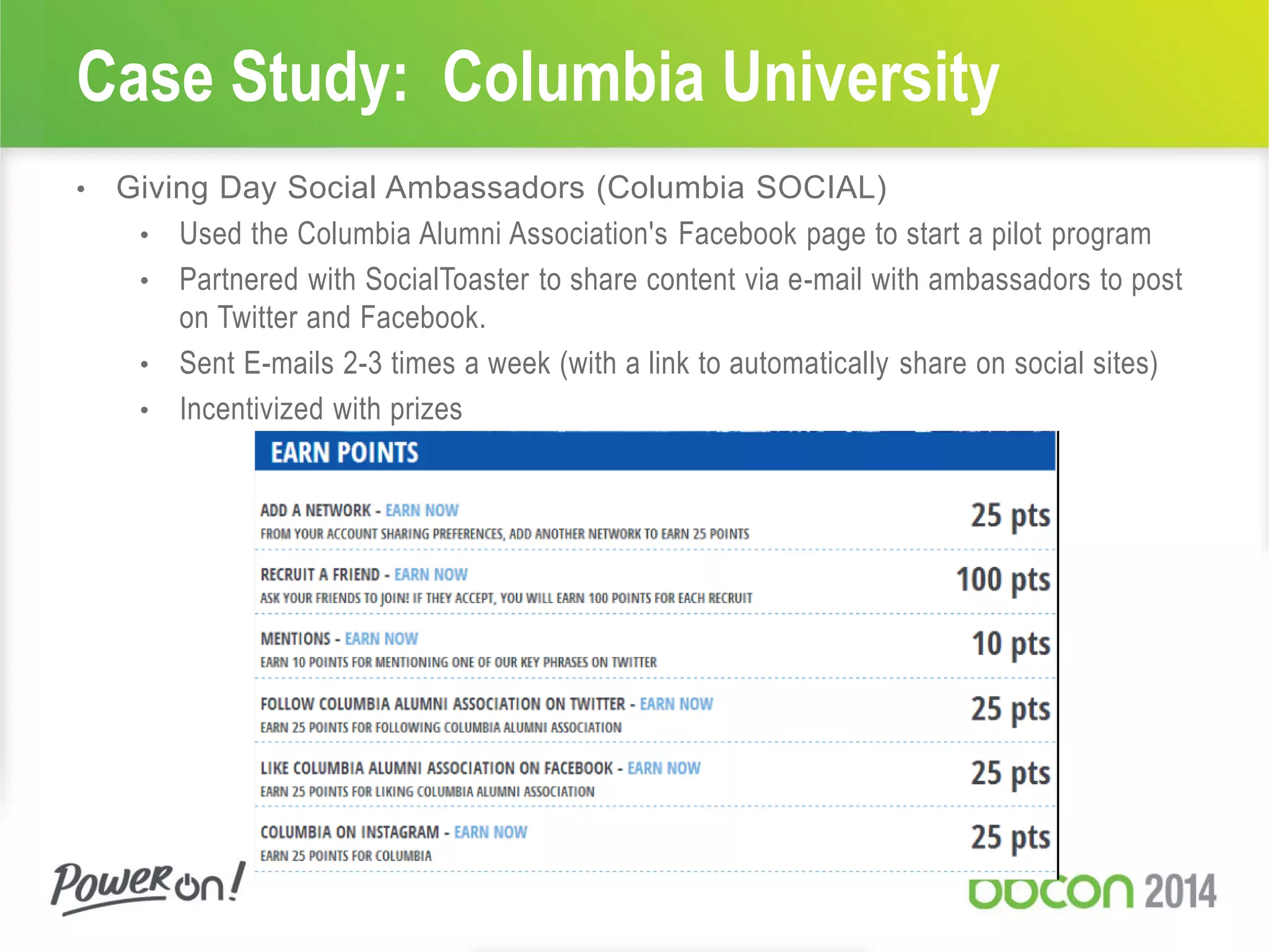 Case Study: Columbia University
• Giving Day Social Ambassadors (Columbia SOCIAL)
• Used the Columbia Alumni Association's Facebook page to start a pilot program
• Partnered with SocialToaster to share content via e-mail with ambassadors to post
on Twitter and Facebook.
• Sent E-mails 2-3 times a week (with a link to automatically share on social sites)
• Incentivized with prizes
 