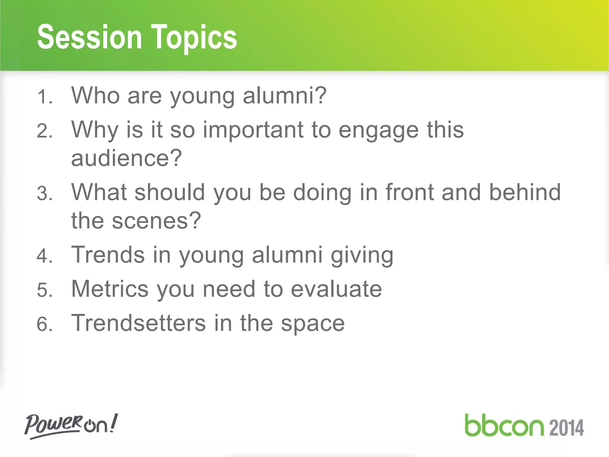Session Topics
1. Who are young alumni?
2. Why is it so important to engage this
audience?
3. What should you be doing in front and behind
the scenes?
4. Trends in young alumni giving
5. Metrics you need to evaluate
6. Trendsetters in the space
 