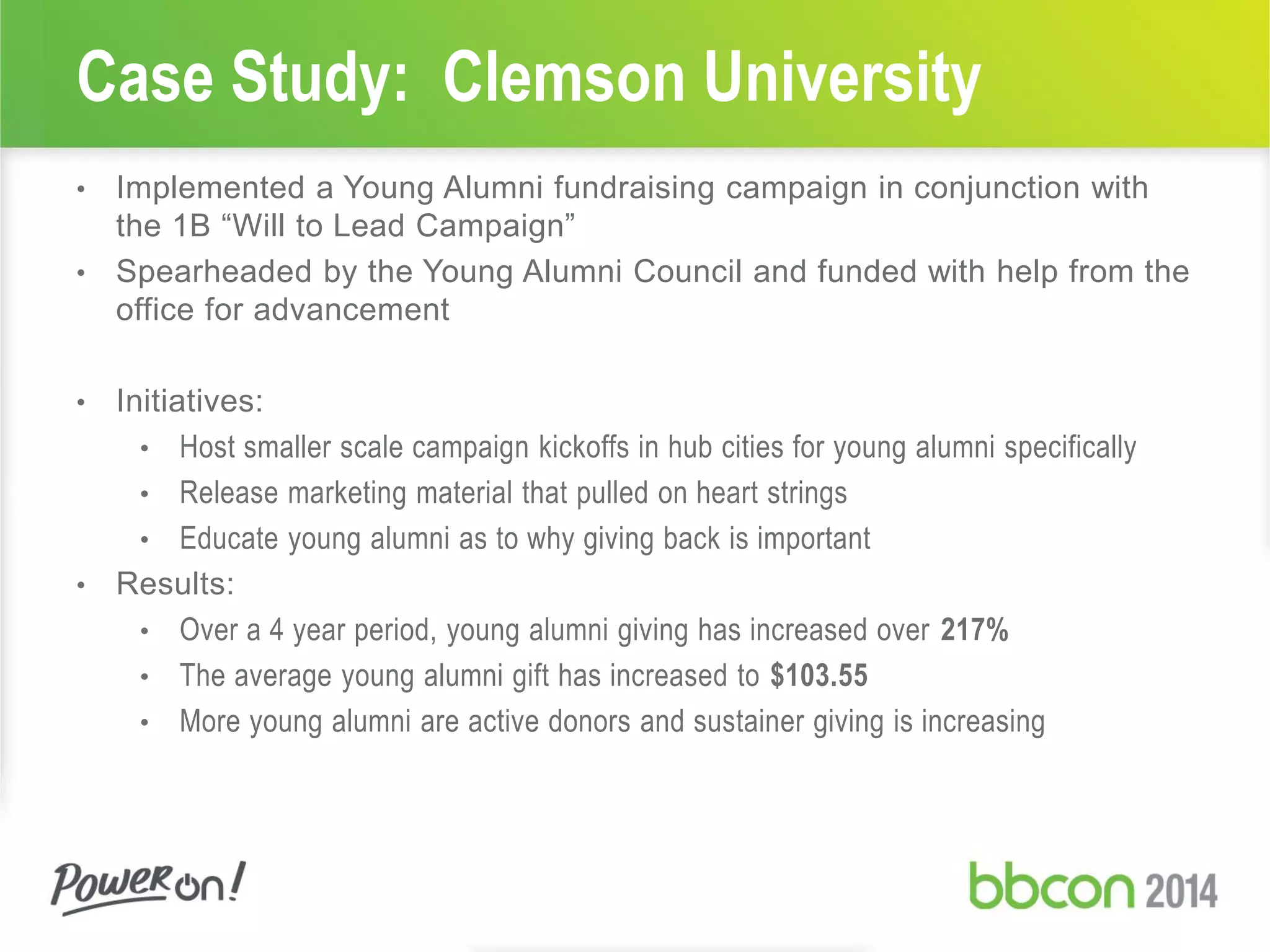 Case Study: Clemson University
• Implemented a Young Alumni fundraising campaign in conjunction with
the 1B “Will to Lead Campaign”
• Spearheaded by the Young Alumni Council and funded with help from the
office for advancement
• Initiatives:
• Host smaller scale campaign kickoffs in hub cities for young alumni specifically
• Release marketing material that pulled on heart strings
• Educate young alumni as to why giving back is important
• Results:
• Over a 4 year period, young alumni giving has increased over 217%
• The average young alumni gift has increased to $103.55
• More young alumni are active donors and sustainer giving is increasing
 