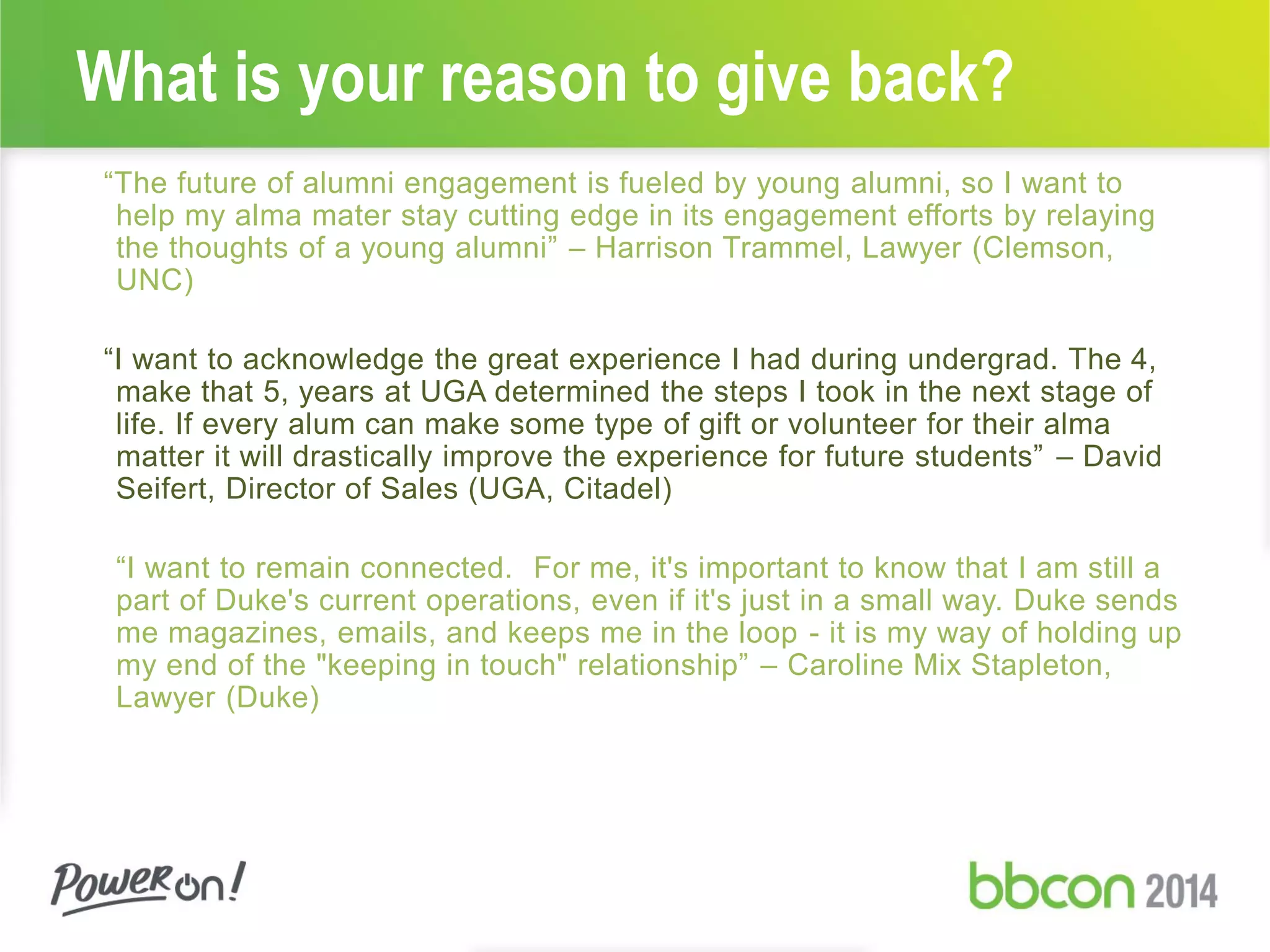 What is your reason to give back?
“The future of alumni engagement is fueled by young alumni, so I want to
help my alma mater stay cutting edge in its engagement efforts by relaying
the thoughts of a young alumni” – Harrison Trammel, Lawyer (Clemson,
UNC)
“I want to acknowledge the great experience I had during undergrad. The 4,
make that 5, years at UGA determined the steps I took in the next stage of
life. If every alum can make some type of gift or volunteer for their alma
matter it will drastically improve the experience for future students” – David
Seifert, Director of Sales (UGA, Citadel)
“I want to remain connected. For me, it's important to know that I am still a
part of Duke's current operations, even if it's just in a small way. Duke sends
me magazines, emails, and keeps me in the loop - it is my way of holding up
my end of the "keeping in touch" relationship” – Caroline Mix Stapleton,
Lawyer (Duke)
 