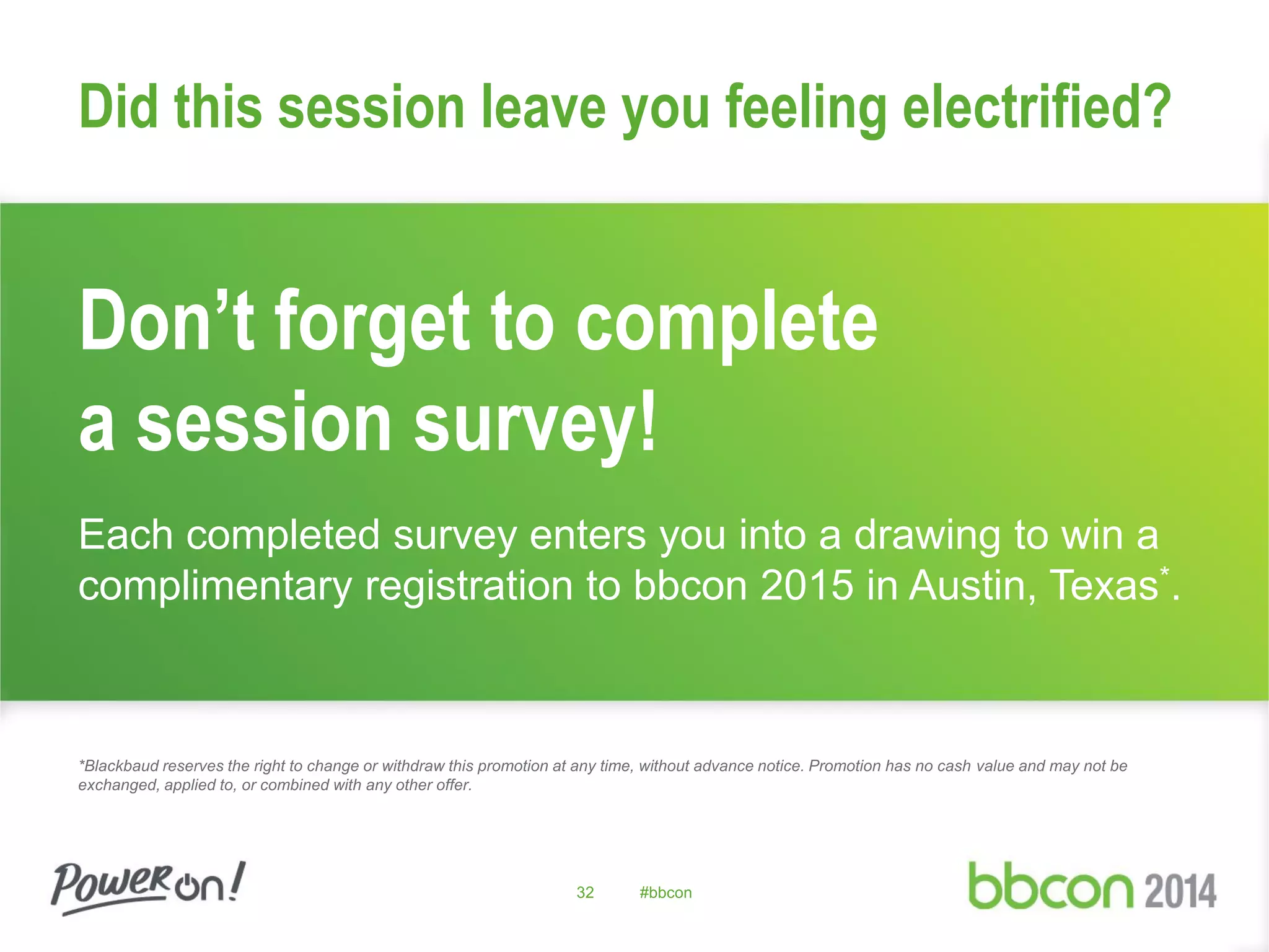 32 #bbcon
Don’t forget to complete
a session survey!
Each completed survey enters you into a drawing to win a
complimentary registration to bbcon 2015 in Austin, Texas*.
*Blackbaud reserves the right to change or withdraw this promotion at any time, without advance notice. Promotion has no cash value and may not be
exchanged, applied to, or combined with any other offer.
Did this session leave you feeling electrified?
 