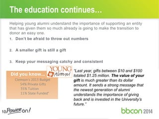 Helping young alumni understand the importance of supporting an entity
that has given them so much already is going to make the transition to
donor an easy one.
1. Don’t be afraid to throw out numbers
2. A smaller gift is still a gift
3. Keep your messaging catchy and consistent
The education continues…
10
“Last year, gifts between $10 and $100
totaled $1.25 million. The value of your
gift is much greater than its dollar
amount. It sends a strong message that
the newest generation of alumni
understands the importance of giving
back and is invested in the University’s
future.”
 