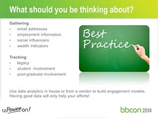 Gathering :
• email addresses
• employment information
• social influencers
• wealth indicators
Tracking:
• legacy
• student involvement
• post-graduate involvement
Use data analytics in house or from a vendor to build engagement models.
Having good data will only help your efforts!
What should you be thinking about?
12
 