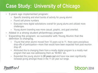 Case Study: University of Chicago
• 5 years ago implemented program:
• Specific branding and short bursts of activity for young alumni
• Found cell phone numbers
• Executed more digital solicitations overall for young alums and utilized more
challenges.
• Young alumni branding was more casual, graphic, and goal oriented.
• Added in a strong student philanthropy program
• Expanding the program: so successful with Young Alumni that the
definition is changing.
• Found that when alumni moved from 10 years out to 11, there were precipitous
drop-offs of participation—more than would have been expected from post-reunion
drop off.
• Attributed this to changing them from a mostly digital program to a mostly mail
program that was now addressing them as “Mr/Mrs” etc.
• Expanded the young alumni to 20 years out and have now seen significantly
renewed giving amongst those in the 11-20 year out range.
 