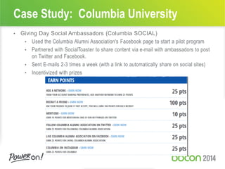 Case Study: Columbia University
• Giving Day Social Ambassadors (Columbia SOCIAL)
• Used the Columbia Alumni Association's Facebook page to start a pilot program
• Partnered with SocialToaster to share content via e-mail with ambassadors to post
on Twitter and Facebook.
• Sent E-mails 2-3 times a week (with a link to automatically share on social sites)
• Incentivized with prizes
 