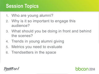 Session Topics
1. Who are young alumni?
2. Why is it so important to engage this
audience?
3. What should you be doing in front and behind
the scenes?
4. Trends in young alumni giving
5. Metrics you need to evaluate
6. Trendsetters in the space
 