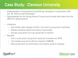Case Study: Clemson University
• Implemented a Young Alumni fundraising campaign in conjunction with
the 1B “Will to Lead Campaign”
• Spearheaded by the Young Alumni Council and funded with help from the
office for advancement
• Initiatives:
• Host smaller scale campaign kickoffs in hub cities for young alumni specifically
• Release marketing material that pulled on heart strings
• Educate young alumni as to why giving back is important
• Results:
• Over a 4 year period, young alumni giving has increased over 217%
• The average young alumni gift has increased to $103.55
• More young alumni are active donors and sustainer giving is increasing
 