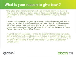 What is your reason to give back?
“The future of alumni engagement is fueled by young alumni, so I want to
help my alma mater stay cutting edge in its engagement efforts by relaying
the thoughts of a young alumni” – Harrison Trammel, Lawyer (Clemson,
UNC)
“I want to acknowledge the great experience I had during undergrad. The 4,
make that 5, years at UGA determined the steps I took in the next stage of
life. If every alum can make some type of gift or volunteer for their alma
matter it will drastically improve the experience for future students” – David
Seifert, Director of Sales (UGA, Citadel)
“I want to remain connected. For me, it's important to know that I am still a
part of Duke's current operations, even if it's just in a small way. Duke sends
me magazines, emails, and keeps me in the loop - it is my way of holding up
my end of the "keeping in touch" relationship” – Caroline Mix Stapleton,
Lawyer (Duke)
 