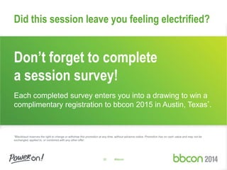 32 #bbcon
Don’t forget to complete
a session survey!
Each completed survey enters you into a drawing to win a
complimentary registration to bbcon 2015 in Austin, Texas*.
*Blackbaud reserves the right to change or withdraw this promotion at any time, without advance notice. Promotion has no cash value and may not be
exchanged, applied to, or combined with any other offer.
Did this session leave you feeling electrified?
 