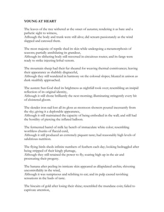 YOUNG AT HEART
The leaves of the tree withered at the onset of autumn; rendering it as bare and a
pathetic sight to witness,
Atlhough the body and trunk were still alive; did scream passionately as the wind
slapped and caressed them.
The most majestic of reptile shed its skin while undergoing a metamorphosis of
seasons; partially annihilating its grandeur,
Although its slithering body still traversed in circuitous routes; and its fangs were
ready to strike injecting lethal venom.
The mountain sheep had their fur sheared for weaving thermal contrivances; leaving
their appearance as shabbily disgraceful,
Although they still wandered in harmony on the colossal slopes; bleated in unison as
dusk stealthily approached.
The austere Sun God shed its brightness as nightfall took over; resembling an insipid
reflection of its original identity,
Although it still shone brilliantly the next morning; illuminating stringently every bit
of cloistered gloom.
The slender iron nail lost all its gloss as monsoon showers poured incessantly from
the sky; giving it a deplorable appearance,
Although it still maintained the capacity of being embodied in the wall; and still had
the hostility of piercing the inflated balloon.
The fermented barrel of milk lay bereft of immaculate white color; resembling
worthless chunks of flaccid curd,
Although it still produced an extremely piquant taste; had reasonably high levels of
salubrious nutrition.
The flying birds sheds infinite numbers of feathers each day; looking bedraggled after
being stripped of their kingly plumage,
Although they still retained the power to fly; soaring high up in the air and
procreating their progeny.
The banana after peeling its intricate skin appeared as dilapidated urchin; shivering
uncontrollably in the wind,
Although it was sumptuous and relishing to eat; and its pulp caused ravishing
sensations in the buds of taste.
The biscuits of gold after losing their shine; resembled the mundane coin; failed to
captivate attention,
 
