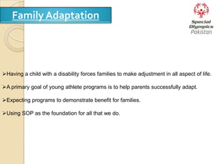 Family Adaptation
Having a child with a disability forces families to make adjustment in all aspect of life.
A primary goal of young athlete programs is to help parents successfully adapt.
Expecting programs to demonstrate benefit for families.
Using SOP as the foundation for all that we do.
 