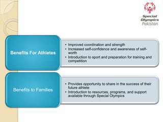• Improved coordination and strength
• Increased self-confidence and awareness of self-
worth
• Introduction to sport and preparation for training and
competition
Benefits For Athletes
• Provides opportunity to share in the success of their
future athlete
• Introduction to resources, programs, and support
available through Special Olympics
Benefits to Families
 