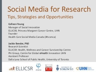 Social Media for Research
Tips, Strategies and Opportunities
Colleen Young
Manager of Social Innovation
ELLICSR, Princess Margaret Cancer Centre, UHN
Founder
Health Care Social Media Canada (#hcsmca)
Jackie Bender, PhD
Research Scientist
ELLICSR: Health, Wellness and Cancer Survivorship Centre
Phi Group, Centre for Global eHealth Innovation UHN
Assistant Professor
Dalla Lana School of Public Health, University of Toronto

 