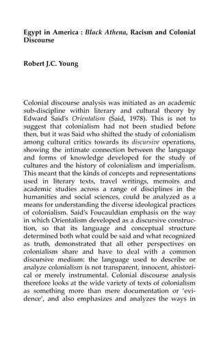 Egypt  in  America  :  Black  Athena,  Racism  and  Colonial 
Discourse 
 
 
Robert J.C. Young 
 
 
 
 
 
Colonial  discourse  analysis  was  initiated  as  an  academic 
sub‐discipline  within  literary  and  cultural  theory  by 
Edward  Said’s  Orientalism  (Said,  1978).  This  is  not  to 
suggest  that  colonialism  had  not  been  studied  before 
then, but it was Said who shifted the study of colonialism 
among  cultural  critics  towards  its  discursive  operations, 
showing  the  intimate  connection  between  the  language 
and  forms  of  knowledge  developed  for  the  study  of 
cultures  and  the  history  of  colonialism  and  imperialism. 
This meant that the kinds of concepts and representations 
used  in  literary  texts,  travel  writings,  memoirs  and 
academic  studies  across  a  range  of  disciplines  in  the 
humanities  and  social  sciences,  could  be  analyzed  as  a 
means for understanding the diverse ideological practices 
of  colonialism.  Said’s  Foucauldian  emphasis  on  the  way 
in which Orientalism developed as a discursive construc‐
tion,  so  that  its  language  and  conceptual  structure 
determined both what could be said and what recognized 
as  truth,  demonstrated  that  all  other  perspectives  on 
colonialism  share  and  have  to  deal  with  a  common 
discursive  medium:  the  language  used  to  describe  or 
analyze colonialism is not transparent, innocent, ahistori‐
cal  or  merely  instrumental.  Colonial  discourse  analysis 
therefore looks at the wide variety of texts of colonialism 
as  something  more  than  mere  documentation  or  ‘evi‐
dence’,  and  also  emphasizes  and  analyzes  the  ways  in 

 