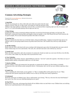 Common Advertising Strategies
Produced by the Center for Media Literacy. Reprinted with permission,
by the Media Awareness Network.


1. Ideal Kids
The kids in commercials are often a little older and a little more perfect than the target
audience of the ad. They are, in other words, role models for what the advertiser wants
children in the target audience to think they want to be like. A commercial that is targeting eight year-olds, for instance, will
show 11 or 12 year-old models playing with an eight year old's toy.

2. Heart Strings
Commercials often create an emotional ambience that draws you into the advertisement and makes you feel good. The
McDonald's commercials featuring father and daughter eating out together, or the AT&T Reach Out and Touch Someone ads
are good examples. We are more attracted by products that make us feel good.

3. Amazing Toys
Many toy commercials show their toys in life-like fashion, doing incredible things. Airplanes do loop-the-loops and cars do
wheelies, dolls cry and spring-loaded missiles hit gorillas dead in the chest. This would be fine if the toys really did these
things.

4. Life-like Settings
Barbie struts her stuff on the beach with waves crashing in the background, space aliens fly through dark outer space and all-
terrain vehicles leap over rivers and trenches. The rocks, dirt, sand and water don't come with the toys, however.

5. Sounds Good
Music and other sound effects add to the excitement of commercials. Sound can make toys seem more life-like or less life-like,
as in a music video. Either way, they help set the mood advertisers want.

6. Cute Celebrities
Teenage Mutant Ninja Turtles sell pizza. Spuds McKenzie sells beer. "Joe Cool" camel sells cigarettes. All of these are ways of
helping children identify with products either now or for the future.

7. Selective Editing
Selective editing is used in all commercials, but especially in commercials for athletic toys like frisbees or footballs.
Commercials show only brilliant catches and perfect throws. Unfortunately, that's not the way most children experience these
toys.

8. Family Fun.
"This is something the whole family can do together!" or "This is something Mom will be glad to buy for you." Many
commercials show parents enjoying their children's fun as if the toy will bring more family togetherness.

9. Excitement!
Watch the expressions on children's faces. Never a dull moment, never boring. "This toy is the most fun since fried bananas!"
they seem to say. How can your child help thinking the toy's great?

10. Star Power.
Sports heroes, movie stars, and teenage heart throbs tell our children what to eat and what to wear. Children listen, not realizing
that the star is paid handsomely for the endorsement.




                                                                        © 2009 Media Awareness Network
 