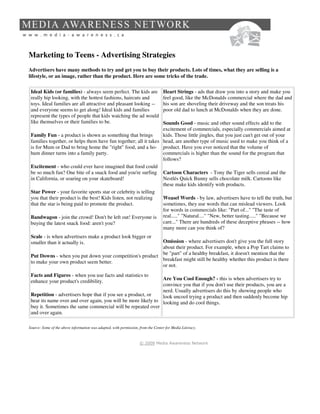 Marketing to Teens - Advertising Strategies
Advertisers have many methods to try and get you to buy their products. Lots of times, what they are selling is a
lifestyle, or an image, rather than the product. Here are some tricks of the trade.

 Ideal Kids (or families) - always seem perfect. The kids are                     Heart Strings - ads that draw you into a story and make you
 really hip looking, with the hottest fashions, haircuts and                      feel good, like the McDonalds commercial where the dad and
 toys. Ideal families are all attractive and pleasant looking --                  his son are shoveling their driveway and the son treats his
 and everyone seems to get along! Ideal kids and families                         poor old dad to lunch at McDonalds when they are done.
 represent the types of people that kids watching the ad would
 like themselves or their families to be.                         Sounds Good - music and other sound effects add to the
                                                                  excitement of commercials, especially commercials aimed at
 Family Fun - a product is shown as something that brings         kids. Those little jingles, that you just can't get out of your
 families together, or helps them have fun together; all it takes head, are another type of music used to make you think of a
 is for Mum or Dad to bring home the "right" food, and a ho- product. Have you ever noticed that the volume of
 hum dinner turns into a family party.                            commercials is higher than the sound for the program that
                                                                  follows?
 Excitement - who could ever have imagined that food could
 be so much fun? One bite of a snack food and you're surfing Cartoon Characters - Tony the Tiger sells cereal and the
 in California, or soaring on your skateboard!                    Nestlés Quick Bunny sells chocolate milk. Cartoons like
                                                                  these make kids identify with products.
 Star Power - your favorite sports star or celebrity is telling
 you that their product is the best! Kids listen, not realizing   Weasel Words - by law, advertisers have to tell the truth, but
 that the star is being paid to promote the product.              sometimes, they use words that can mislead viewers. Look
                                                                  for words in commercials like: "Part of..." "The taste of
 Bandwagon - join the crowd! Don't be left out! Everyone is real....." "Natural...." "New, better tasting....." "Because we
 buying the latest snack food: aren't you?                        care..." There are hundreds of these deceptive phrases -- how
                                                                  many more can you think of?
 Scale - is when advertisers make a product look bigger or
 smaller than it actually is.                             Omission - where advertisers don't give you the full story
                                                          about their product. For example, when a Pop Tart claims to
                                                          be "part" of a healthy breakfast, it doesn't mention that the
 Put Downs - when you put down your competition's product
                                                          breakfast might still be healthy whether this product is there
 to make your own product seem better.
                                                          or not.
 Facts and Figures - when you use facts and statistics to
                                                               Are You Cool Enough? - this is when advertisers try to
 enhance your product's credibility.
                                                               convince you that if you don't use their products, you are a
                                                               nerd. Usually advertisers do this by showing people who
 Repetition - advertisers hope that if you see a product, or   look uncool trying a product and then suddenly become hip
 hear its name over and over again, you will be more likely to looking and do cool things.
 buy it. Sometimes the same commercial will be repeated over
 and over again.

Source: Some of the above information was adapted, with permission, from the Center for Media Literacy.


                                                                    © 2009 Media Awareness Network
 