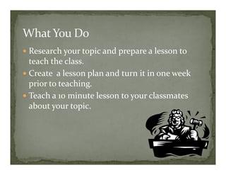 Research your topic and prepare a lesson to
teach the class.
Create a lesson plan and turn it in one week
prior to teaching.
Teach a 10 minute lesson to your classmates
about your topic.
 