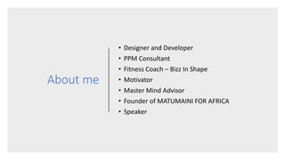 About me
• Designer and Developer
• PPM Consultant
• Fitness Coach – Bizz In Shape
• Motivator
• Master Mind Advisor
• Founder of MATUMAINI FOR AFRICA
• Speaker
 