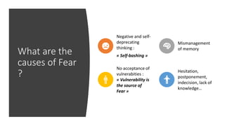 What are the
causes of Fear
?
Negative and self-
deprecating
thinking :
« Self-bashing »
Mismanagement
of memory
No acceptance of
vulnerabities :
« Vulnerability is
the source of
Fear »
Hesitation,
postponement,
indecision, lack of
knowledge…
 