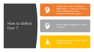 How to defeat
Fear ?
Change your way of thinking =
Repentance : « Train your mind to
think confidently and act
confidently and vice versa. »
Have a right management of your
memory
Actions cure Fear : GO OUT YOUR
COMFORT ZONE
 