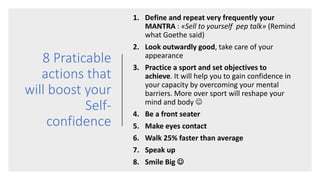 8 Praticable
actions that
will boost your
Self-
confidence
1. Define and repeat very frequently your
MANTRA : «Sell to yourself pep talk» (Remind
what Goethe said)
2. Look outwardly good, take care of your
appearance
3. Practice a sport and set objectives to
achieve. It will help you to gain confidence in
your capacity by overcoming your mental
barriers. More over sport will reshape your
mind and body 
4. Be a front seater
5. Make eyes contact
6. Walk 25% faster than average
7. Speak up
8. Smile Big 
 
