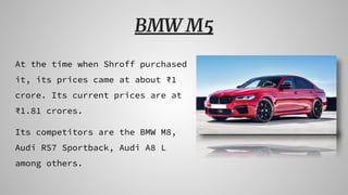 BMW M5
At the time when Shroff purchased
it, its prices came at about ₹1
crore. Its current prices are at
₹1.81 crores.
Its competitors are the BMW M8,
Audi RS7 Sportback, Audi A8 L
among others.
 