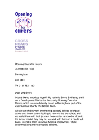 Opening Doors for Carers
75 Harborne Road
Birmingham
B15 3DH
Tel 0121 452 1152
Dear Employers
I would like to introduce myself, My name is Emma Bytheway and I
am a Development Worker for the charity Opening Doors for
Carers, which is a small charity based in Birmingham, part of the
wider national charity The Carers Trust.
We are an employment and training advisory service to unpaid
carers and former carers looking to return to the workplace, and
we assist them with their journey, however far removed or close to
the labour market they may be, we work with them on a needs led
basis, to enable them to pursue fulfilling employment- whilst
accommodating their caring role at home.
!
!
 