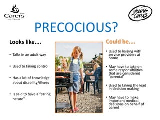 PRECOCIOUS?
Looks like....                Could be....
                              • Used to liaising with
• Talks in an adult way         service providers at
                                home

• Used to taking control      • May have to take on
                                some responsibilities
                                that are considered
• Has a lot of knowledge        ‘parental’
  about disability/illness
                              • Used to taking the lead
                                in decision making
• Is said to have a “caring
  nature”                     • May have to make
                                important medical
                                decisions on behalf of
                                parent
 