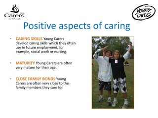 Positive aspects of caring
•   CARING SKILLS Young Carers
    develop caring skills which they often
    use in future employment, for
    example, social work or nursing.

•   MATURITY Young Carers are often
    very mature for their age.

•   CLOSE FAMILY BONDS Young
    Carers are often very close to the
    family members they care for.
 
