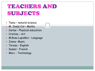 TEACHERS AND
SUBJECTS
 Tania – natural science
 M. Jesús Cid – Maths
 Carles – Physical education.
 Cristina – Art
 M.Rosa Lupiañez – Language
 Joana- Music
 Teresa – English
 Isabel – French
 Marc - Technology

 